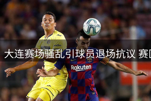 大连赛场骚乱引球员退场抗议 赛区管理疏漏或面临严惩